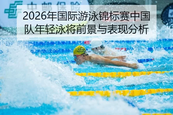 2026年国际游泳锦标赛中国队年轻泳将前景与表现分析