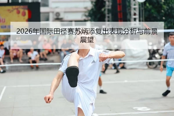 2026年国际田径赛苏炳添复出表现分析与前景展望
