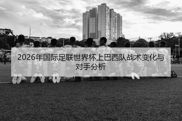 2026年国际足联世界杯上巴西队战术变化与对手分析