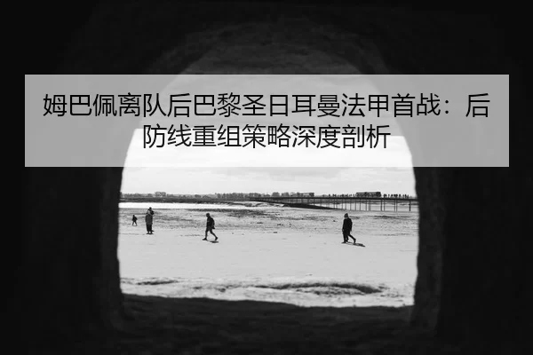 姆巴佩离队后巴黎圣日耳曼法甲首战：后防线重组策略深度剖析