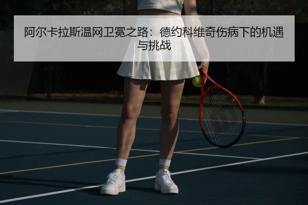 阿尔卡拉斯温网卫冕之路：德约科维奇伤病下的机遇与挑战