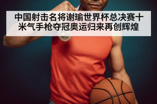 中国射击名将谢瑜世界杯总决赛十米气手枪夺冠奥运归来再创辉煌