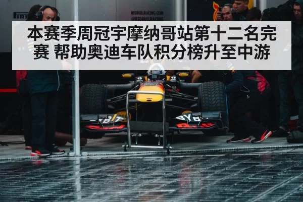 本赛季周冠宇摩纳哥站第十二名完赛 帮助奥迪车队积分榜升至中游