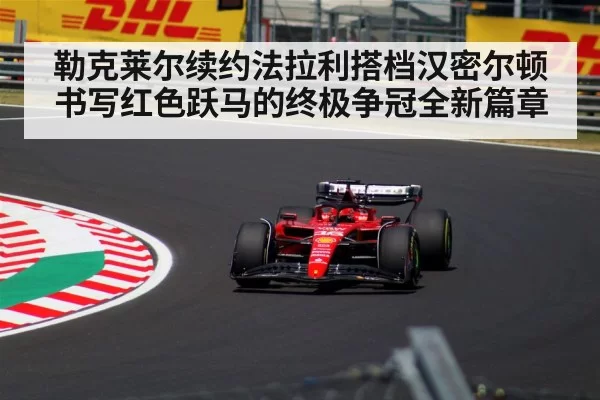 勒克莱尔续约法拉利搭档汉密尔顿书写红色跃马的终极争冠全新篇章