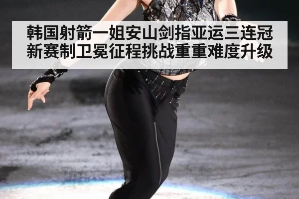 韩国射箭一姐安山剑指亚运三连冠 新赛制卫冕征程挑战重重难度升级
